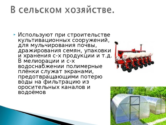 Используют при строительстве культивационных сооружений, для мульчирования почвы, дражирования семян, упаковки и хранения с-х продукции и т.д. В мелиорации и с-х водоснабжении полимерные плёнки служат экранами, предотвращающими потерю воды на фильтрацию из оросительных каналов и водоёмов 