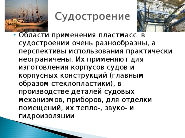 Области применения пластмасс  в судостроении очень разнообразны, а перспективы использования практически неограничены. Их применяют для изготовления корпусов судов и корпусных конструкций (главным образом стеклопластики), в производстве деталей судовых механизмов, приборов, для отделки помещений, их тепло-, звуко- и гидроизоляции 