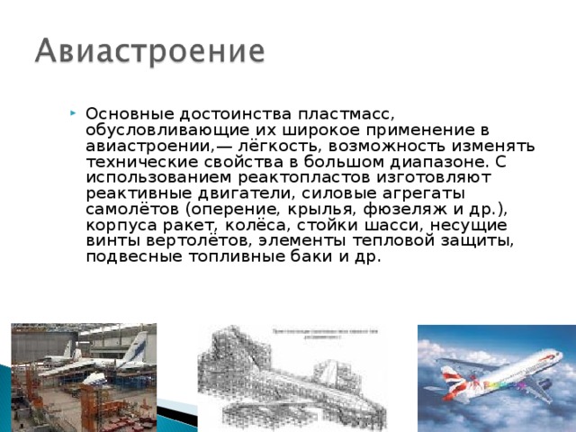 Основные достоинства пластмасс, обусловливающие их широкое применение в авиастроении,— лёгкость, возможность изменять технические свойства в большом диапазоне. С использованием реактопластов изготовляют реактивные двигатели, силовые агрегаты самолётов (оперение, крылья, фюзеляж и др.), корпуса ракет, колёса, стойки шасси, несущие винты вертолётов, элементы тепловой защиты, подвесные топливные баки и др. 