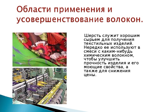  Шерсть служит хорошим сырьем для получения текстильных изделий. Нередко ее используют в смеси с каким-нибудь химическим волокном, чтобы улучшить прочность изделия и его моющие свойства, а также для снижения цены. 