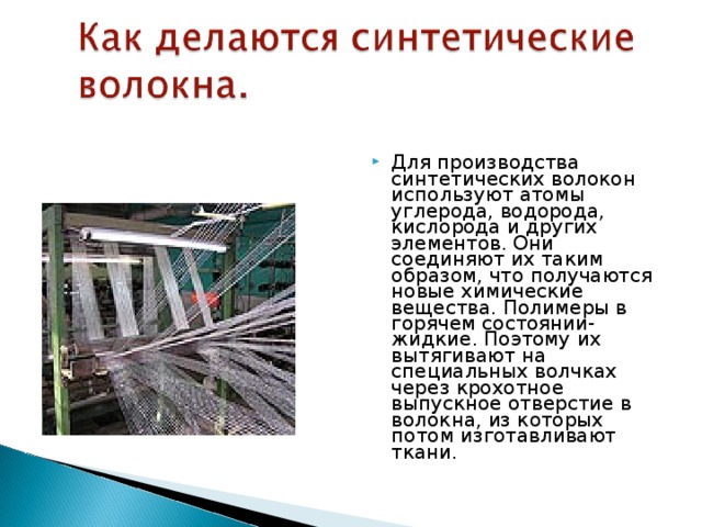 Для производства синтетических волокон используют атомы углерода, водорода, кислорода и других элементов. Они соединяют их таким образом, что получаются новые химические вещества. Полимеры в горячем состоянии- жидкие. Поэтому их вытягивают на специальных волчках через крохотное выпускное отверстие в волокна, из которых потом изготавливают ткани. 