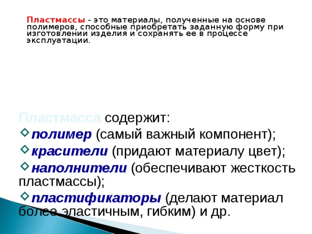 Пластмассы - это материалы, полученные на основе полимеров, способные приобретать заданную форму при изготовлении изделия и сохранять ее в процессе эксплуатации. Пластмасса содержит: полимер  (самый важный компонент); красители  (придают материалу цвет); наполнители (обеспечивают жесткость пластмассы); пластификаторы  (делают материал более эластичным, гибким) и др. 