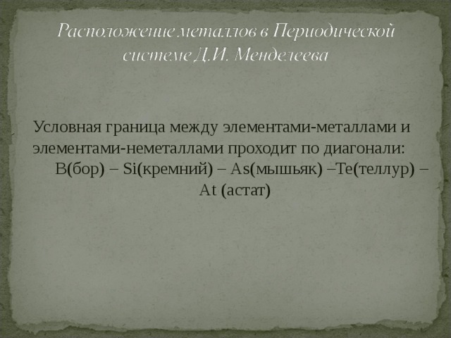 Условная граница между элементами-металлами и элементами-неметаллами проходит по диагонали:  B (бор) –  Si (кремний) –  As (мышьяк) –Te (теллур) –  At (астат) 