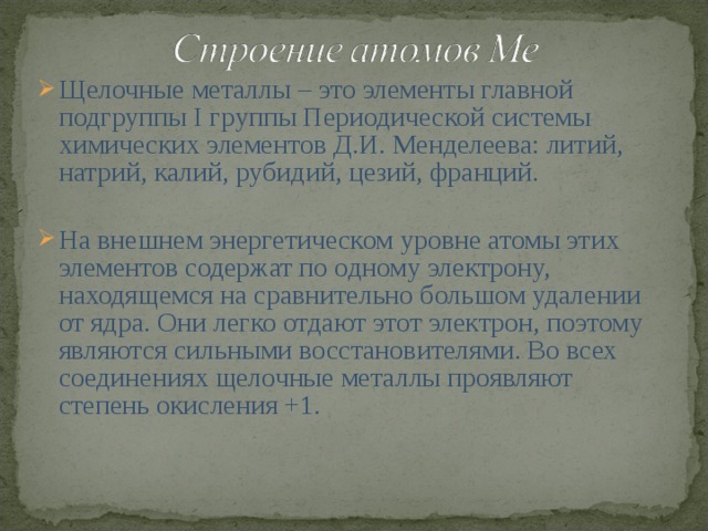 Щелочные металлы – это элементы главной подгруппы I группы Периодической системы химических элементов Д.И. Менделеева: литий, натрий, калий, рубидий, цезий, франций. На внешнем энергетическом уровне атомы этих элементов содержат по одному электрону, находящемся на сравнительно большом удалении от ядра. Они легко отдают этот электрон, поэтому являются сильными восстановителями. Во всех соединениях щелочные металлы проявляют степень окисления +1.  