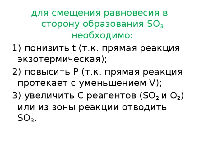 для смещения равновесия в сторону образования SO 3 необходимо: 1) понизить t (т.к. прямая реакция экзотермическая); 2) повысить Р (т.к. прямая реакция протекает с уменьшением V); 3) увеличить С реагентов (SO 2 и O 2 ) или из зоны реакции отводить SO 3 . 