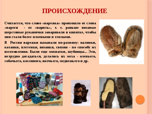ПРОИСХОЖДЕНИЕ  Считается, что слово «варежка» произошло от слова «вареги - от «варить», т. е. раньше вязаные шерстяные рукавички заваривали в кипятке, чтобы они стали более плотными и теплыми. В России варежки называли по-разному: валянки, катанки, плетенки, вязанки, связни - по способу их изготовления. Были еще мохнатки, шубницы... Эти, нетрудно догадаться, делались их меха - оленьего, собачьего, козлиного, волчьего, медвежьего и др. 