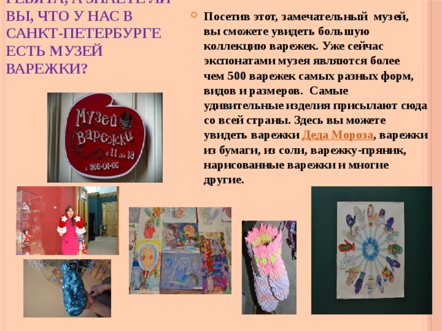 Ребята, а знаете ли вы, что у нас в Санкт-Петербурге есть музей варежки? Посетив этот, замечательный музей, вы сможете увидеть большую коллекцию варежек. Уже сейчас экспонатами музея являются более чем 500 варежек самых разных форм, видов и размеров. Самые удивительные изделия присылают сюда со всей страны. Здесь вы можете увидеть варежки  Деда Мороза , варежки из бумаги, из соли, варежку-пряник, нарисованные варежки и многие другие. 