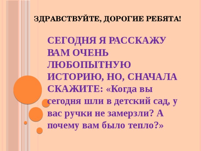 Здравствуйте, дорогие ребята!   СЕГОДНЯ Я РАССКАЖУ ВАМ ОЧЕНЬ ЛЮБОПЫТНУЮ ИСТОРИЮ, НО, СНАЧАЛА СКАЖИТЕ: «Когда вы сегодня шли в детский сад, у вас ручки не замерзли? А почему вам было тепло?» 