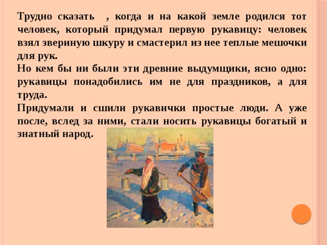 Трудно сказать , когда и на какой земле родился тот человек, который придумал первую рукавицу: человек взял звериную шкуру и смастерил из нее теплые мешочки для рук. Но кем бы ни были эти древние выдумщики, ясно одно: рукавицы понадобились им не для праздников, а для труда. Придумали и сшили рукавички простые люди. А уже после, вслед за ними, стали носить рукавицы богатый и знатный народ.  