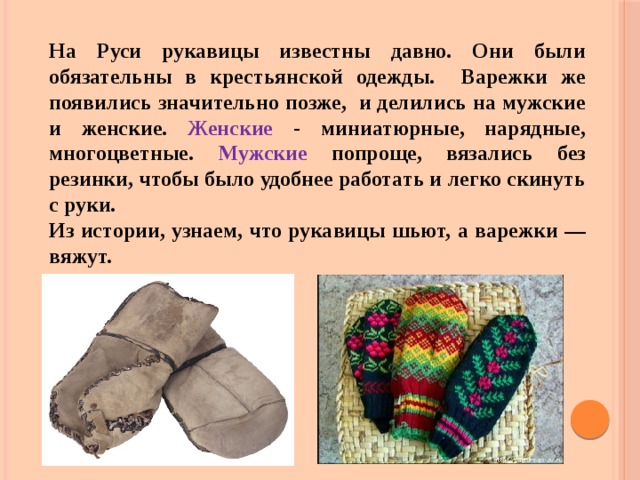 На Руси рукавицы известны давно. Они были обязательны в крестьянской одежды. Варежки же появились значительно позже, и делились на мужские и женские. Женские - миниатюрные, нарядные, многоцветные. Мужские попроще, вязались без резинки, чтобы было удобнее работать и легко скинуть с руки. Из истории, узнаем, что рукавицы шьют, а варежки — вяжут. 