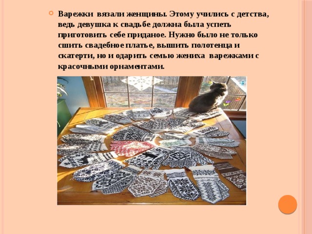 Варежки вязали женщины. Этому учились с детства, ведь девушка к свадьбе должна была успеть приготовить себе приданое. Нужно было не только сшить свадебное платье, вышить полотенца и скатерти, но и одарить семью жениха варежками с красочными орнаментами. 