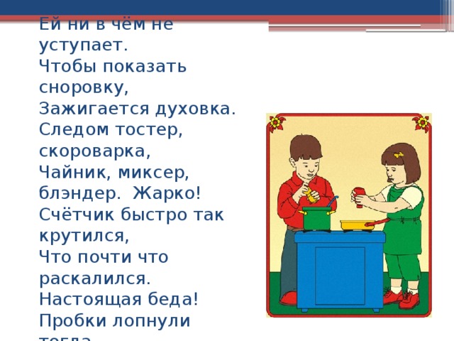 Оля маме помогает.  Ей ни в чём не уступает.  Чтобы показать сноровку,  Зажигается духовка.  Следом тостер, скороварка,  Чайник, миксер, блэндер. Жарко!  Счётчик быстро так крутился,  Что почти что раскалился.  Настоящая беда!  Пробки лопнули тогда.    
