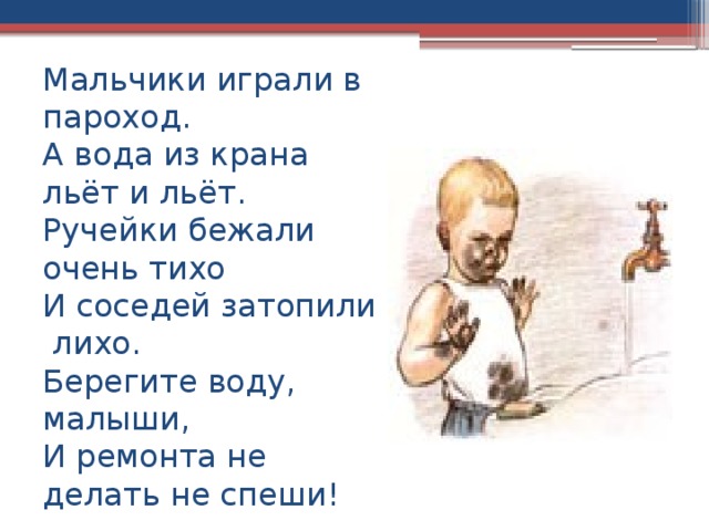 Мальчики играли в пароход.  А вода из крана льёт и льёт.  Ручейки бежали очень тихо  И соседей затопили лихо.  Берегите воду, малыши,  И ремонта не делать не спеши! 