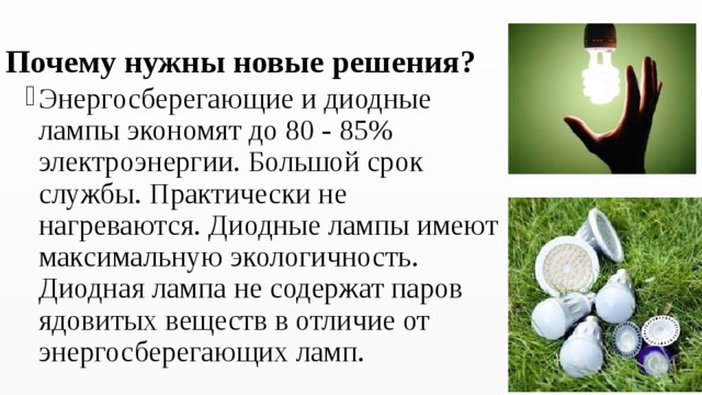 Почему нужны новые решения? Энергосберегающие и диодные лампы экономят до 80 - 85% электроэнергии. Большой срок службы. Практически не нагреваются. Диодные лампы имеют максимальную экологичность. Диодная лампа не содержат паров ядовитых веществ в отличие от энергосберегающих ламп. 