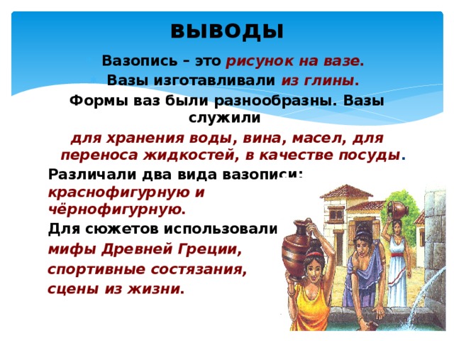 выводы Вазопись – это рисунок на вазе. Вазы изготавливали из глины. Формы ваз были разнообразны. Вазы служили для хранения воды, вина, масел, для переноса жидкостей, в качестве посуды . Различали два вида вазописи: краснофигурную и чёрнофигурную. Для сюжетов использовали мифы Древней Греции, спортивные состязания, сцены из жизни. 