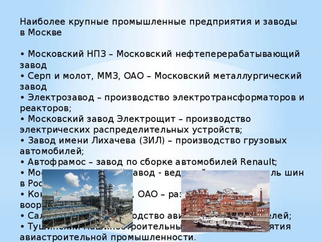 Наиболее крупные промышленные предприятия и заводы в Москве • Московский НПЗ – Московский нефтеперерабатывающий завод • Серп и молот, ММЗ, ОАО – Московский металлургический завод • Электрозавод – производство электротрансформаторов и реакторов; • Московский завод Электрощит – производство электрических распределительных устройств; • Завод имени Лихачева (ЗИЛ) – производство грузовых автомобилей; • Автофрамос – завод по сборке автомобилей Renault; • Московский шинный завод - ведущий производитель шин в России; • Концерн Алмаз-Антей, ОАО – разработка и выпуск вооружения; • Салют, ФГУП – производство авиационных двигателей; • Тушинский машиностроительный завод – предприятия авиастроительной промышленности. 