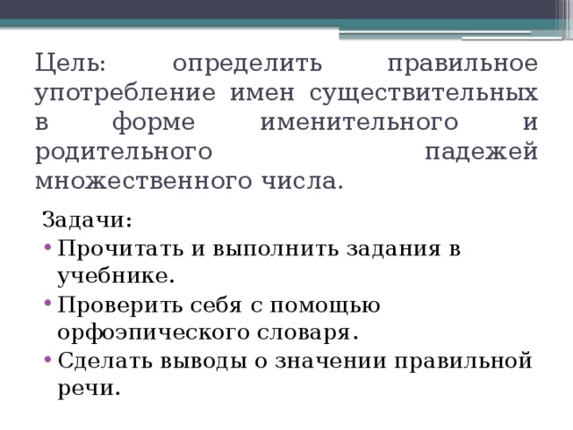 Цель: определить правильное употребление имен существительных в форме именительного и родительного падежей множественного числа. Задачи: Прочитать и выполнить задания в учебнике. Проверить себя с помощью орфоэпического словаря. Сделать выводы о значении правильной речи. 