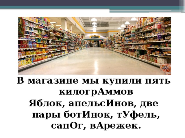 В магазине мы купили пять килогрАммов Яблок, апельсИнов, две пары ботИнок, тУфель, сапОг, вАрежек. 