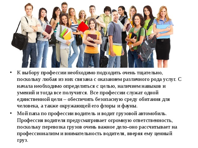 К выбору профессии необходимо подходить очень тщательно, поскольку любая из них связана с оказанием различного рода услуг. С начала необходимо определиться с целью, наличием навыков и умений и тогда все получится. Все профессии служат одной единственной цели – обеспечить безопасную среду обитания для человека, а также окружающей его флоры и фауны. Мой папа по профессии водитель и водит грузовой автомобиль. Профессия водителя предусматривает огромную ответственность, поскольку перевозка грузов очень важное дело-оно рассчитывает на профессионализм и внимательность водителя, вверяя ему ценный груз. 