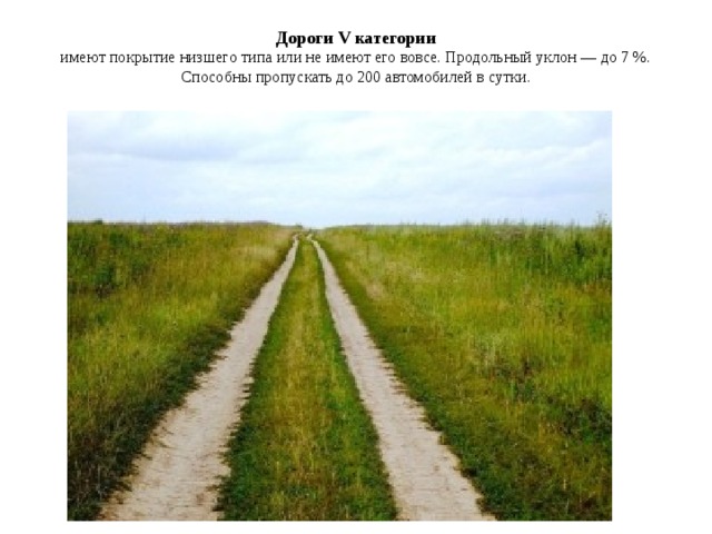 Дороги V категории  имеют покрытие низшего типа или не имеют его вовсе. Продольный уклон — до 7 %. Способны пропускать до 200 автомобилей в сутки.   