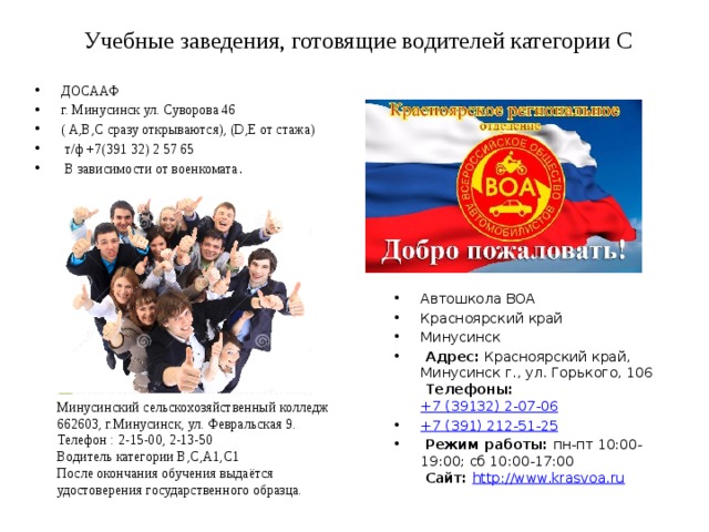 Учебные заведения, готовящие водителей категории С ДОСААФ г. Минусинск ул. Суворова 46 ( A,B,C сразу открываются), (D,E от стажа)  т/ф +7(391 32) 2 57 65  В зависимости от военкомата . Автошкола ВОА Красноярский край Минусинск   Адрес:  Красноярский край, Минусинск г., ул. Горького, 106    Телефоны:  +7 (39132) 2-07-06 +7 (391) 212-51-25   Режим работы:  пн-пт 10:00-19:00; сб 10:00-17:00    Сайт:   http://www.krasvoa.ru   Минусинский сельскохозяйственный колледж 662603, г.Минусинск, ул. Февральская 9. Телефон : 2-15-00, 2-13-50 Водитель категории B,C,A1,С1 После окончания обучения выдаётся удостоверения государственного образца. 