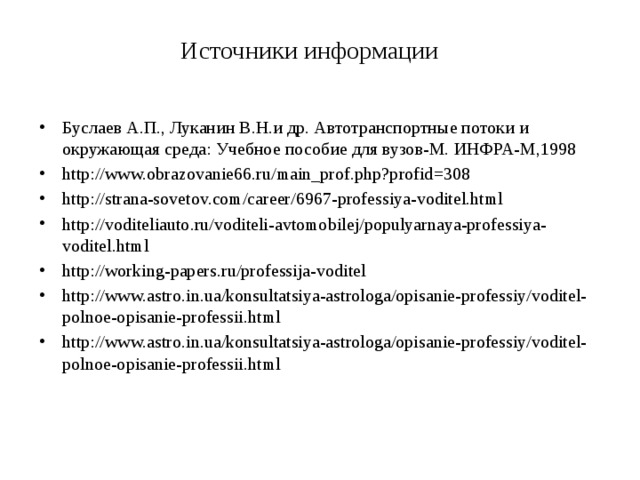 Источники информации   Буслаев А.П., Луканин В.Н.и др. Автотранспортные потоки и окружающая среда: Учебное пособие для вузов-М. ИНФРА-М,1998 http://www.obrazovanie66.ru/main_prof.php?profid=308 http://strana-sovetov.com/career/6967-professiya-voditel.html http://voditeliauto.ru/voditeli-avtomobilej/populyarnaya-professiya-voditel.html http://working-papers.ru/professija-voditel http://www.astro.in.ua/konsultatsiya-astrologa/opisanie-professiy/voditel-polnoe-opisanie-professii.html http://www.astro.in.ua/konsultatsiya-astrologa/opisanie-professiy/voditel-polnoe-opisanie-professii.html 