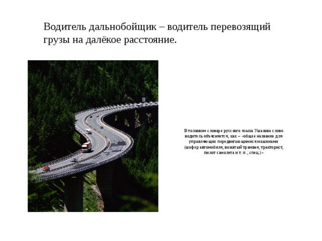 Водитель дальнобойщик – водитель перевозящий грузы на далёкое расстояние. В толковом словаре русского языка Ушакова слово водитель объясняется, как – «общее название для управляющих передвигающимися машинами (шофер автомобиля, вожатый трамвая, тракторист, пилот самолета и т. п.; спец.)»   