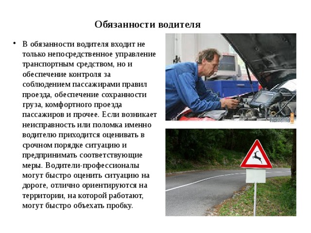 Обязанности водителя В обязанности водителя входит не только непосредственное управление транспортным средством, но и обеспечение контроля за соблюдением пассажирами правил проезда, обеспечение сохранности груза, комфортного проезда пассажиров и прочее. Если возникает неисправность или поломка именно водителю приходится оценивать в срочном порядке ситуацию и предпринимать соответствующие меры. Водители-профессионалы могут быстро оценить ситуацию на дороге, отлично ориентируются на территории, на которой работают, могут быстро объехать пробку. 