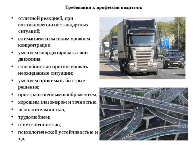 Требования к профессии водителя:   отличной реакцией, при возникновении нестандартных ситуаций; вниманием и высоким уровнем концентрации; умением координировать свои движения; способностью прогнозировать неожиданные ситуации; умением принимать быстрые решения; пространственным воображением; хорошим глазомером и точностью; исполнительностью; трудолюбием; ответственностью; психологической устойчивостью и т.д. 