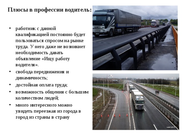 Плюсы в профессии водитель:   работник с данной квалификацией постоянно будет пользоваться спросом на рынке труда. У него даже не возникнет необходимость давать объявление «Ищу работу водителя». свобода передвижения и динамичность; достойная оплата труда; возможность общения с большим количеством людей; много интересного можно увидеть переезжая из города в город из страны в страну  