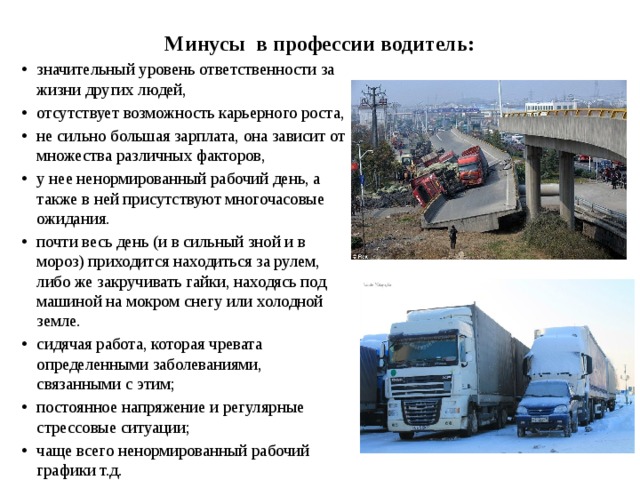 Минусы в профессии водитель: значительный уровень ответственности за жизни других людей, отсутствует возможность карьерного роста, не сильно большая зарплата, она зависит от множества различных факторов, у нее ненормированный рабочий день, а также в ней присутствуют многочасовые ожидания. почти весь день (и в сильный зной и в мороз) приходится находиться за рулем, либо же закручивать гайки, находясь под машиной на мокром снегу или холодной земле. сидячая работа, которая чревата определенными заболеваниями, связанными с этим; постоянное напряжение и регулярные стрессовые ситуации; чаще всего ненормированный рабочий графики т.д. 
