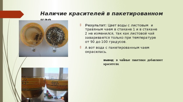 Наличие красителей в пакетированном чае Результат: Цвет воды с листовым и травяным чаем в стакане 1 и в стакане 2 не изменился, так как листовой чай заваривается только при температуре от 90 до 100 градусов. А вот вода с пакетированным чаем окрасилась. вывод : в чайные пакетики добавляют красители. 