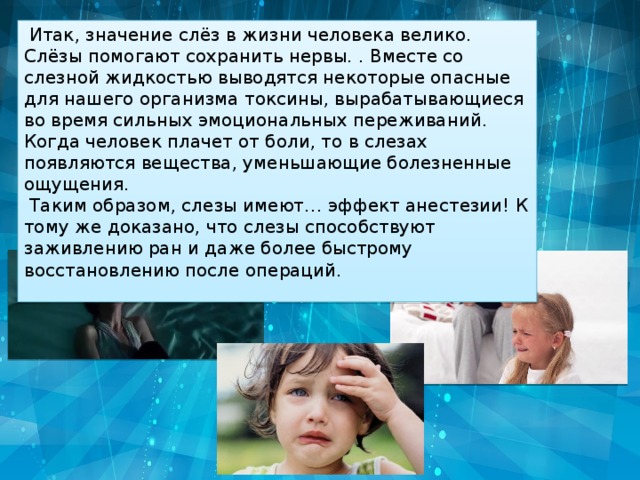 Итак, значение слёз в жизни человека велико. Слёзы помогают сохранить нервы. . Вместе со слезной жидкостью выводятся некоторые опасные для нашего организма токсины, вырабатывающиеся во время сильных эмоциональных переживаний. Когда человек плачет от боли, то в слезах появляются вещества, уменьшающие болезненные ощущения.  Таким образом, слезы имеют… эффект анестезии! К тому же доказано, что слезы способствуют заживлению ран и даже более быстрому восстановлению после операций. 