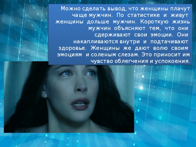 Можно сделать вывод, что женщины плачут чаще мужчин. По статистике и живут женщины дольше мужчин. Короткую жизнь мужчин объясняют тем, что они сдерживают свои эмоции. Они накапливаются внутри и подтачивают здоровье. Женщины же дают волю своим эмоциям и соленым слезам. Это приносит им чувство облегчения и успокоения. 