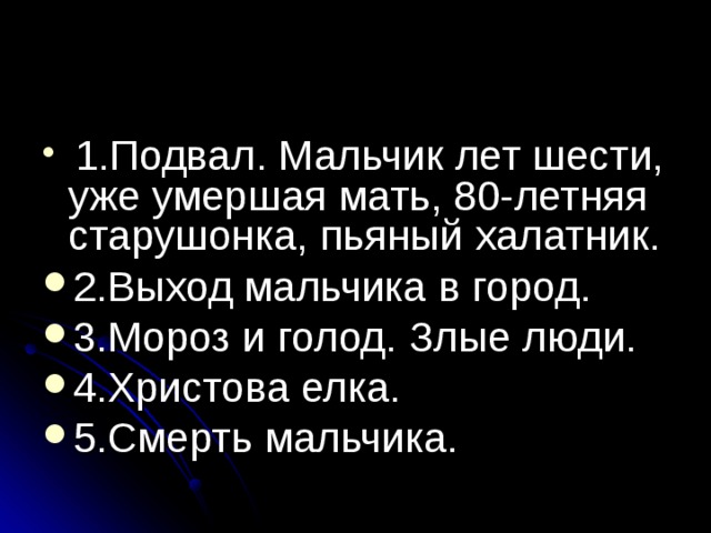  1.Подвал. Мальчик лет шести, уже умершая мать, 80-летняя старушонка, пьяный халатник. 2.Выход мальчика в город. 3.Мороз и голод. Злые люди. 4.Христова елка. 5.Смерть мальчика.  
