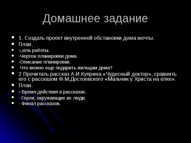 1. Создать проект внутренней обстановки дома мечты. План. -Ц ель работы. -Чертеж планировки дома. -Описание планировки. -Что можно еще подарить жильцам дома? 2 Прочитать рассказ А.И.Куприна «Чудесный доктор», сравнить его с рассказом Ф.М.Достоевского «Мальчик у Христа на елке». План. - Время действия в рассказах. - Герои, окружающие их люди. - Финал рассказов. 