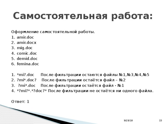 Самостоятельная работа: Оформление самостоятельной работы. 1.  amir.doc 2.  amir.docx 3.  mig.doc 4.  comic.doc 5.  demid.doc 6.  femina.doc 1.  *mi?.doc После фильтрации остаются файлы №1,№3,№4,№5 2.  ?mi*.doc? После фильтрации остаётся файл – №2 3.  ?mi*.doc После фильтрации остаётся файл - №1 4.  *?mi?*.*?doc?* После фильтрации не остаётся ни одного файла. Ответ: 1 9/23/18