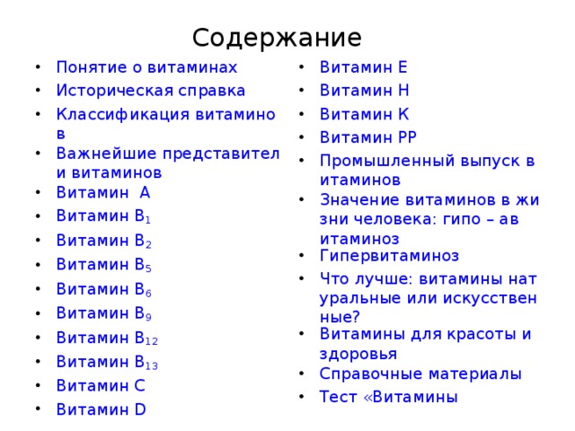 Содержание Витамин Е Витамин Н Витамин К Витамин РР Промышленный выпуск витаминов Значение витаминов в жизни человека: гипо – авитаминоз Гипервитаминоз Что лучше: витамины натуральные или искусственные? Витамины для красоты и здоровья Справочные материалы Тест «Витамины Понятие о витаминах Историческая справка Классификация витаминов Важнейшие представители витаминов Витамин  А Витамин В 1 Витамин В 2 Витамин В 5 Витамин В 6 Витамин В 9  Витамин В 12 Витамин В 13 Витамин С Витамин D  