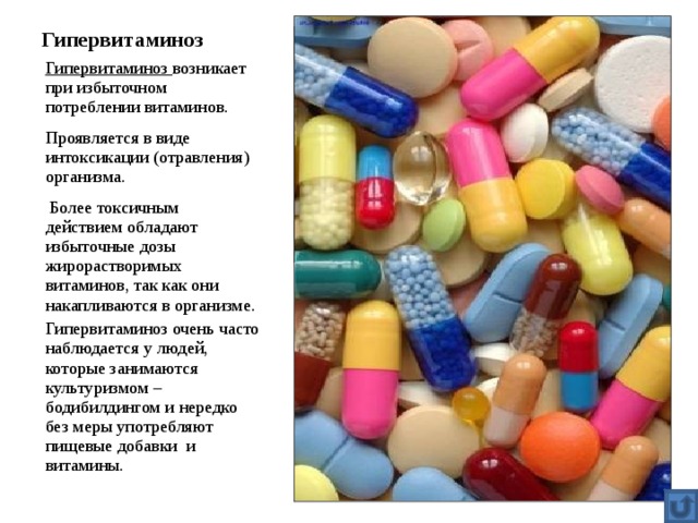 Гипервитаминоз Гипервитаминоз возникает при избыточном потреблении витаминов. Проявляется в виде интоксикации (отравления) организма.  Более токсичным действием обладают избыточные дозы жирорастворимых витаминов, так как они накапливаются в организме. Гипервитаминоз очень часто наблюдается у людей, которые занимаются культуризмом – бодибилдингом и нередко без меры употребляют пищевые добавки и витамины. 