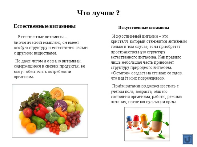 Что лучше ?   Искусственные витамины  Естественные витамины  Естественные витамины – биологический комплекс, он имеет особую структуру и естественно связан с другими веществами.  Но даже летом и осенью витамины, содержащиеся в свежих продуктах, не могут обеспечить потребности организма.  Искусственный витамин – это кристалл, который становится активным только в том случае, если приобретет пространственную структуру естественного витамина. Как правило лишь небольшая часть принимает структуру природного витамина. «Остаток» оседает на стенках сосудов, что ведёт к их повреждению.  Приём витаминов должен вестись с учётом пола, возраста, общего состояния организма, работы, режима питания, после консультации врача 