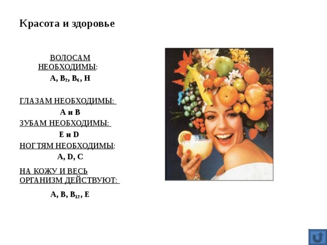 Красота и здоровье ВОЛОСАМ НЕОБХОДИМЫ : А, В 2 , В 6 , Н  ГЛАЗАМ НЕОБХОДИМЫ: А и В ЗУБАМ НЕОБХОДИМЫ: Е и D  НОГТЯМ НЕОБХОДИМЫ : А, D , С НА КОЖУ И ВЕСЬ ОРГАНИЗМ ДЕЙСТВУЮТ: А, В, В 12 , Е  