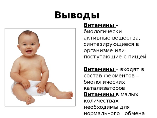 Выводы Витамины  – биологически активные вещества, синтезирующиеся в организме или поступающие с пищей  Витамины  – входят в состав ферментов – биологических катализаторов Витамины  в малых количествах необходимы для нормального обмена веществ и жизнедеятельности организма 
