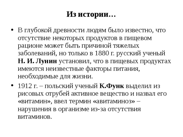 Из истории… В глубокой древности людям было известно, что отсутствие некоторых продуктов в пищевом рационе может быть причиной тяжелых заболеваний, но только в 1880 г. русский ученый Н. И. Лунин установил, что в пищевых продуктах имеются неизвестные факторы питания, необходимые для жизни. 1912 г. – польский ученый К.Функ выделил из рисовых отрубей активное вещество и назвал его «витамин», ввел термин «авитаминоз» – нарушения в организме из-за отсутствия витаминов. 