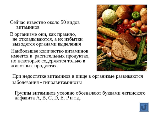 Сейчас известно около 50 видов  витаминов В организме они, как правило,  не откладываются, а их избытки  выводятся органами выделения Наибольшее количество витаминов имеется в растительных продуктах, но некоторые содержатся только в животных продуктах. При недостатке витаминов в пище в организме развиваются заболевания - гипоавитаминозы Группы витаминов условно обозначают буквами латинского алфавита A, B, C, D, E, P и т.д. 