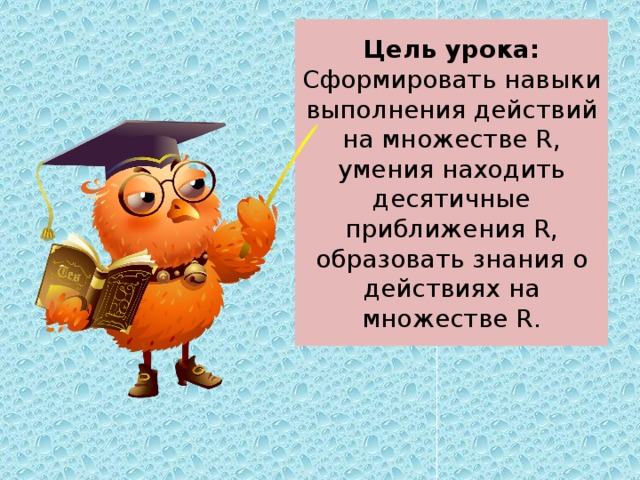 Цель урока: Сформировать навыки выполнения действий на множестве R, умения находить десятичные приближения R, образовать знания о действиях на множестве R. 