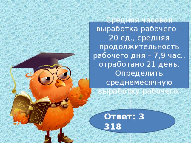 Средняя часовая выработка рабочего – 20 ед., средняя продолжительность рабочего дня – 7,9 час., отработано 21 день. Определить среднемесячную выработку рабочего. Ответ: 3 318 
