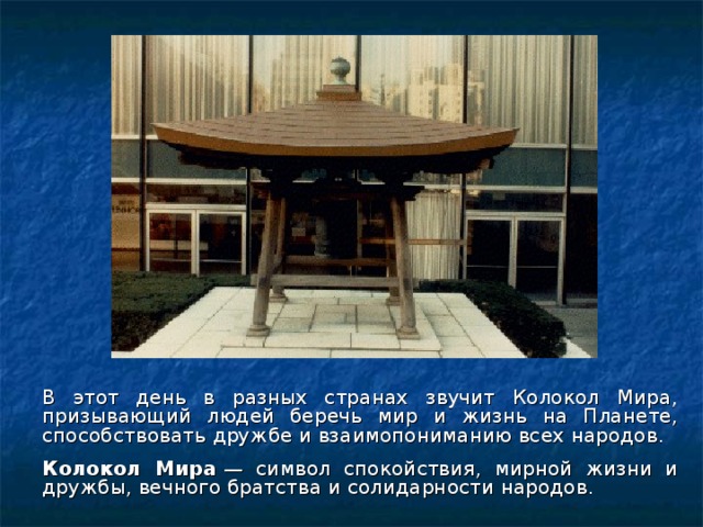 В этот день в разных странах звучит Колокол Мира, призывающий людей беречь мир и жизнь на Планете, способствовать дружбе и взаимопониманию всех народов.  Колокол Мира  — символ спокойствия, мирной жизни и дружбы, вечного братства и солидарности народов.  
