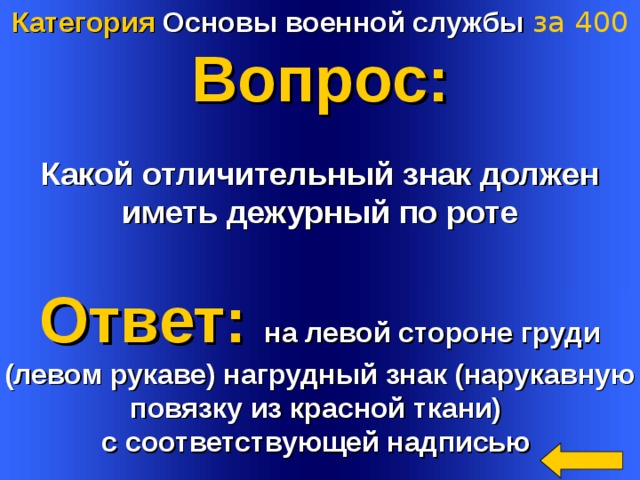 Категория Основы военной службы  за 4 00 Вопрос:  Какой отличительный знак должен иметь дежурный по роте  Ответ: на левой стороне груди (левом рукаве) нагрудный знак (нарукавную повязку из красной ткани) с соответствующей надписью  Welcome to Power Jeopardy   © Don Link, Indian Creek School, 2004 You can easily customize this template to create your own Jeopardy game. Simply follow the step-by-step instructions that appear on Slides 1-3. 4 