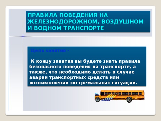 ПРАВИЛА ПОВЕДЕНИЯ НА ЖЕЛЕЗНОДОРОЖНОМ, ВОЗДУШНОМ И ВОДНОМ ТРАНСПОРТЕ  Цель занятия -   К концу занятия вы будете знать правила безопасного поведения на транспорте, а также, что необходимо делать в случае аварии транспортных средств или возникновении экстремальных ситуаций. 