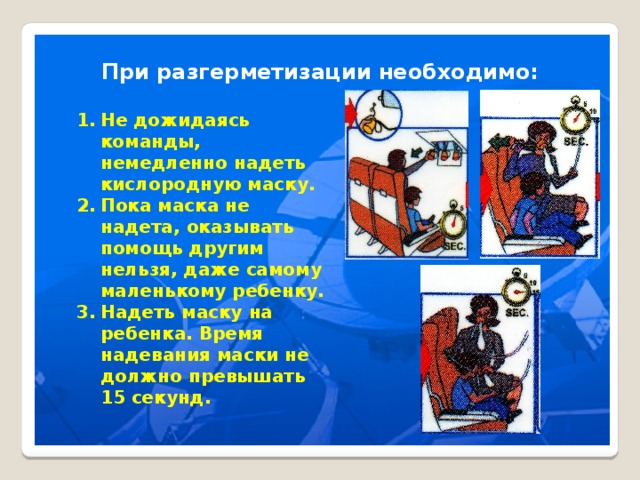 При разгерметизации необходимо: Не дожидаясь команды, немедленно надеть кислородную маску. Пока маска не надета, оказывать помощь другим нельзя, даже самому маленькому ребенку. Надеть маску на ребенка. Время надевания маски не должно превышать 15 секунд. 